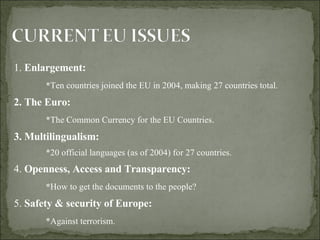 1.  Enlargement:  * Ten countries joined the EU in 2004, making 27 countries total. 2. The Euro:  *The Common Currency for the EU Countries. 3. Multilingualism:  *20 official languages (as of 2004) for 27 countries.  4.  Openness, Access and Transparency:  * How to get the documents to the people? 5.  Safety & security of Europe:   *Against terrorism.  