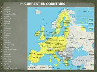 27  CURRENT EU COUNTRIES Austria Belgium Bulgaria Czech Republic Cyprus Denmark Estonia Finland France Germany Greece Hungary Ireland Italy Latvia Lithuania Luxembourg Malta The Netherlands Poland  Portugal Romania Slovakia Slovenia Spain Sweden  United Kingdom 