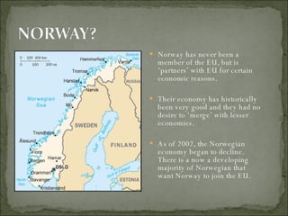 Norway has never been a member of the EU, but is ‘partners’ with EU for certain economic reasons.  Their economy has historically been very good and they had no desire to ‘merge’ with lesser economies.  As of 2002, the Norwegian economy began to decline. There is a now a developing majority of Norwegian that  want Norway to join the EU.  