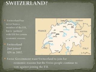 Switzerland has  never been a  member of the EU, but is ‘partners’  with EU for certain economic reasons.  Switzerland  Just joined UN in 2002. Swiss Government want Switzerland to join for economic reasons but the Swiss people continue to vote against joining the EU. 