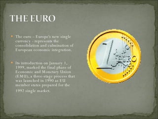 The euro – Europe's new single currency - represents the consolidation and culmination of European economic integration. Its introduction on January 1, 1999, marked the final phase of Economic and Monetary Union (EMU), a three-stage process that was launched in 1990 as EU member states prepared for the 1992 single market.   