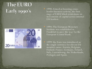 1990: Aimed at boosting cross-border business activity, the first stage of EMU lifted restrictions on movements of capital across internal EU borders. 1994: The European Monetary Institute was established in Frankfurt to pave the way for the European Central Bank.  1999: the Euro was introduced as the single currency for eleven EU member states: Austria, Belgium, Finland, France, Germany, Ireland, Italy, Luxembourg, the Netherlands, Portugal, and Spain. 
