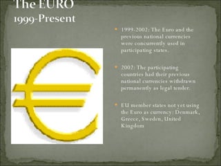 1999-2002: The Euro and the previous national currencies were concurrently used in participating states.  2002: The participating  countries had their previous national currencies withdrawn permanently as legal tender. EU member states not yet using the Euro as currency: Denmark, Greece, Sweden, United Kingdom  
