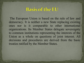 The European Union is based on the rule of law and democracy. It is neither a new State replacing existing ones nor is it comparable to other international organizations. Its Member States delegate sovereignty to common institutions representing the interests of the Union as a whole on questions of joint interest. All decisions and procedures are derived from the basic treaties ratified by the Member States. 