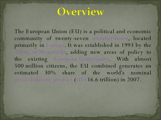 The European Union (EU) is a political and economic community of twenty-seven  member states , located primarily in  Europe . It was established in 1993 by the  Treaty of Maastricht , adding new areas of policy to the existing  European Community . With almost 500 million citizens, the EU combined generates an estimated 30% share of the world's nominal  gross domestic product  ( US$ 16.6 trillion) in 2007.  