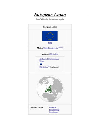 European Union
        From Wikipedia, the free encyclopedia



                    European Union




                         Flag

         Motto: United in diversity[1][2][3]


               Anthem: Ode to Joy

            Anthem of the European
            Union


            Ode to Joy[2] (orchestral)




Political centres         Brussels
                          Luxembourg
                          Strasbourg
 