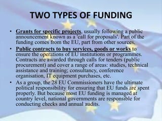 • Grants for specific projects, usually following a public
announcement known as a 'call for proposals'. Part of the
funding comes from the EU, part from other sources.
• Public contracts to buy services, goods or works to
ensure the operations of EU institutions or programmes.
Contracts are awarded through calls for tenders (public
procurement) and cover a range of areas: studies, technical
assistance and training; consultancy, conference
organisation, IT equipment purchases, etc.
• As a group, the 28 EU Commissioners have the ultimate
political responsibility for ensuring that EU funds are spent
properly. But because most EU funding is managed at
country level, national governments are responsible for
conducting checks and annual audits.
TWO TYPES OF FUNDING
 