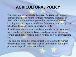 • The main aim of the Single Payment Scheme is to support
farmers' incomes in return for them respecting standards of
food safety, environmental protection, animal welfare and
keeping the land in good condition. Farmers are encouraged to
take their decisions based on market signals.
• Specific support schemes have been introduced or maintained
for a number of products. Traders and processors can, under
certain conditions, receive export refunds as well as processing
aid.
• The purpose of market management is to respond to market
disturbances using measures such as intervention buying or
private storage aid or export refunds.
AGRICULTURAL POLICY
 