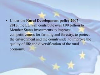 • Under the Rural Development policy 2007-
2013, the EU will contribute over €90 billion to
Member States investments to improve
competitiveness for farming and forestry, to protect
the environment and the countryside, to improve the
quality of life and diversification of the rural
economy.
 