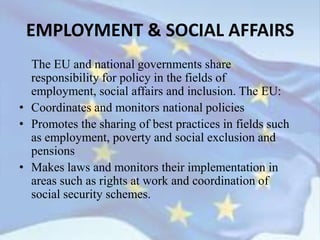 The EU and national governments share
responsibility for policy in the fields of
employment, social affairs and inclusion. The EU:
• Coordinates and monitors national policies
• Promotes the sharing of best practices in fields such
as employment, poverty and social exclusion and
pensions
• Makes laws and monitors their implementation in
areas such as rights at work and coordination of
social security schemes.
EMPLOYMENT & SOCIAL AFFAIRS
 