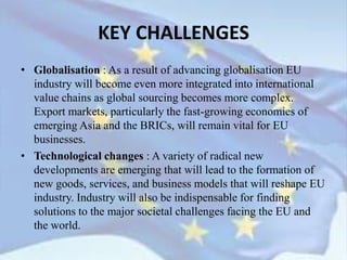 • Globalisation : As a result of advancing globalisation EU
industry will become even more integrated into international
value chains as global sourcing becomes more complex.
Export markets, particularly the fast-growing economies of
emerging Asia and the BRICs, will remain vital for EU
businesses.
• Technological changes : A variety of radical new
developments are emerging that will lead to the formation of
new goods, services, and business models that will reshape EU
industry. Industry will also be indispensable for finding
solutions to the major societal challenges facing the EU and
the world.
KEY CHALLENGES
 