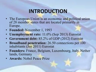 INTRODUCTION
• The European Union is an economic and political union
of 28 member states that are located primarily in
Europe.
• Founded: November 1, 1993
• Unemployment rate: 11.0% (Sep 2013) Eurostat
• Government debt: 85.2% of GDP (2012) Eurostat
• Broadband penetration: 26.50 connections per 100
inhabitants (Jan 2011) Eurostat
• Founders: France, Belgium, Luxembourg, Italy, Nether
lands, Germany
• Awards: Nobel Peace Prize
 