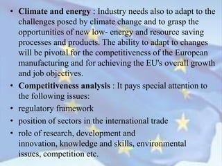 • Climate and energy : Industry needs also to adapt to the
challenges posed by climate change and to grasp the
opportunities of new low- energy and resource saving
processes and products. The ability to adapt to changes
will be pivotal for the competitiveness of the European
manufacturing and for achieving the EU's overall growth
and job objectives.
• Competitiveness analysis : It pays special attention to
the following issues:
• regulatory framework
• position of sectors in the international trade
• role of research, development and
innovation, knowledge and skills, environmental
issues, competition etc.
 