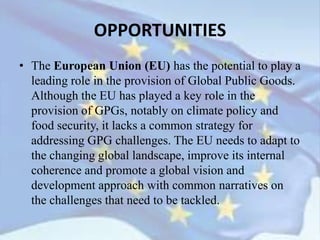 • The European Union (EU) has the potential to play a
leading role in the provision of Global Public Goods.
Although the EU has played a key role in the
provision of GPGs, notably on climate policy and
food security, it lacks a common strategy for
addressing GPG challenges. The EU needs to adapt to
the changing global landscape, improve its internal
coherence and promote a global vision and
development approach with common narratives on
the challenges that need to be tackled.
OPPORTUNITIES
 