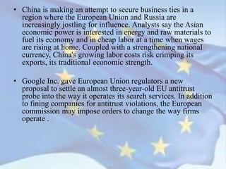 • China is making an attempt to secure business ties in a
region where the European Union and Russia are
increasingly jostling for influence. Analysts say the Asian
economic power is interested in energy and raw materials to
fuel its economy and in cheap labor at a time when wages
are rising at home. Coupled with a strengthening national
currency, China's growing labor costs risk crimping its
exports, its traditional economic strength.
• Google Inc. gave European Union regulators a new
proposal to settle an almost three-year-old EU antitrust
probe into the way it operates its search services. In addition
to fining companies for antitrust violations, the European
commission may impose orders to change the way firms
operate .
 