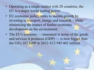 • Operating as a single market with 28 countries, the
EU is a major world trading power.
• EU economic policy seeks to sustain growth by
investing in transport, energy and research – while
minimising the impact of further economic
development on the environment.
• The EU's economy — measured in terms of the goods
and services it produces (GDP) — is now bigger than
the US's: EU GDP in 2012: €12 945 402 million
 