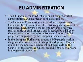 • The EU spends around 6% of its annual budget on staff,
administration and maintenance of its buildings.
• The European Commission is divided into departments
known as Directorates General (DGs), roughly equivalent to
ministries. Each covers a specific policy area or service
such as trade or environment, and is headed by a Director-
General who reports to a Commissioner. Around 38 000
people are employed by the European Commission.
• In the European Parliament, around 6 000 people work in
the general secretariat and in the political groups. They are
joined by Members of Parliament and their staff. In the
Council of the European Union, around 3 500 people work
in the general secretariat.
EU ADMINISTRATION
 