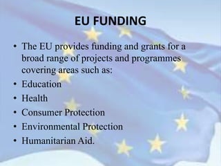 • The EU provides funding and grants for a
broad range of projects and programmes
covering areas such as:
• Education
• Health
• Consumer Protection
• Environmental Protection
• Humanitarian Aid.
EU FUNDING
 