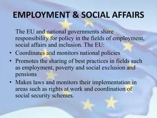 The EU and national governments share
responsibility for policy in the fields of employment,
social affairs and inclusion. The EU:
• Coordinates and monitors national policies
• Promotes the sharing of best practices in fields such
as employment, poverty and social exclusion and
pensions
• Makes laws and monitors their implementation in
areas such as rights at work and coordination of
social security schemes.
EMPLOYMENT & SOCIAL AFFAIRS
 
