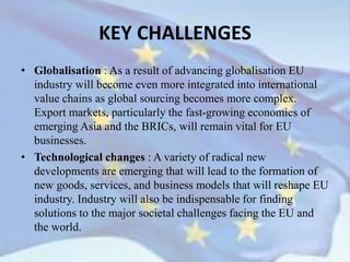 • Globalisation : As a result of advancing globalisation EU
industry will become even more integrated into international
value chains as global sourcing becomes more complex.
Export markets, particularly the fast-growing economies of
emerging Asia and the BRICs, will remain vital for EU
businesses.
• Technological changes : A variety of radical new
developments are emerging that will lead to the formation of
new goods, services, and business models that will reshape EU
industry. Industry will also be indispensable for finding
solutions to the major societal challenges facing the EU and
the world.
KEY CHALLENGES
 
