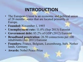 INTRODUCTION
• The European Union is an economic and political union
of 28 member states that are located primarily in
Europe.
• Founded: November 1, 1993
• Unemployment rate: 11.0% (Sep 2013) Eurostat
• Government debt: 85.2% of GDP (2012) Eurostat
• Broadband penetration: 26.50 connections per 100
inhabitants (Jan 2011) Eurostat
• Founders: France, Belgium, Luxembourg, Italy, Nether
lands, Germany
• Awards: Nobel Peace Prize
 