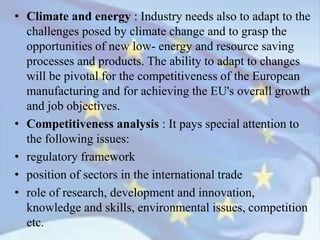 • Climate and energy : Industry needs also to adapt to the
challenges posed by climate change and to grasp the
opportunities of new low- energy and resource saving
processes and products. The ability to adapt to changes
will be pivotal for the competitiveness of the European
manufacturing and for achieving the EU's overall growth
and job objectives.
• Competitiveness analysis : It pays special attention to
the following issues:
• regulatory framework
• position of sectors in the international trade
• role of research, development and innovation,
knowledge and skills, environmental issues, competition
etc.
 