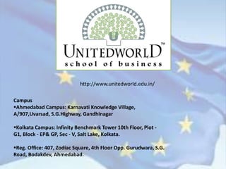 http://www.unitedworld.edu.in/
Campus
Ahmedabad Campus: Karnavati Knowledge Village,
A/907,Uvarsad, S.G.Highway, Gandhinagar
Kolkata Campus: Infinity Benchmark Tower 10th Floor, Plot -
G1, Block - EP& GP, Sec - V, Salt Lake, Kolkata.
Reg. Office: 407, Zodiac Square, 4th Floor Opp. Gurudwara, S.G.
Road, Bodakdev, Ahmedabad.
 