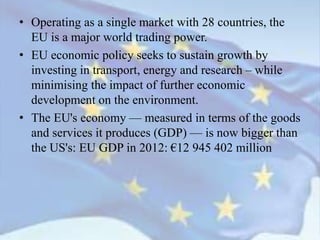 • Operating as a single market with 28 countries, the
EU is a major world trading power.
• EU economic policy seeks to sustain growth by
investing in transport, energy and research – while
minimising the impact of further economic
development on the environment.
• The EU's economy — measured in terms of the goods
and services it produces (GDP) — is now bigger than
the US's: EU GDP in 2012: €12 945 402 million
 
