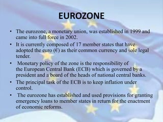 EUROZONE
• The eurozone, a monetary union, was established in 1999 and
came into full force in 2002.
• It is currently composed of 17 member states that have
adopted the euro (€) as their common currency and sole legal
tender.
• Monetary policy of the zone is the responsibility of
the European Central Bank (ECB) which is governed by a
president and a board of the heads of national central banks.
• The principal task of the ECB is to keep inflation under
control.
• The eurozone has established and used provisions for granting
emergency loans to member states in return for the enactment
of economic reforms.
 