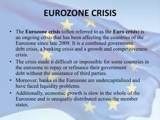 EUROZONE CRISIS
• The Eurozone crisis (often referred to as the Euro crisis) is
an ongoing crisis that has been affecting the countries of the
Eurozone since late 2009. It is a combined government
debt crisis, a banking crisis and a growth and competitiveness
crisis.
• The crisis made it difficult or impossible for some countries in
the eurozone to repay or refinance their government
debt without the assistance of third parties.
• Moreover, banks in the Eurozone are undercapitalised and
have faced liquidity problems.
• Additionally, economic growth is slow in the whole of the
Eurozone and is unequally distributed across the member
states.
 