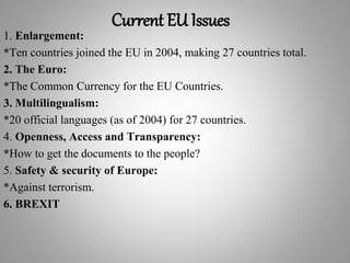 Current EU Issues
1. Enlargement:
*Ten countries joined the EU in 2004, making 27 countries total.
2. The Euro:
*The Common Currency for the EU Countries.
3. Multilingualism:
*20 official languages (as of 2004) for 27 countries.
4. Openness, Access and Transparency:
*How to get the documents to the people?
5. Safety & security of Europe:
*Against terrorism.
6. BREXIT
 