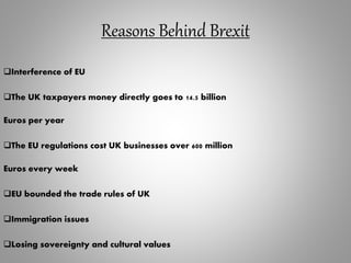 Reasons Behind Brexit
Interference of EU
The UK taxpayers money directly goes to 14.5 billion
Euros per year
The EU regulations cost UK businesses over 600 million
Euros every week
EU bounded the trade rules of UK
Immigration issues
Losing sovereignty and cultural values
 