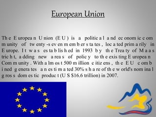 European Union
Th e E uropea n U nion (E U ) is a politic a l a nd ec onom ic c om
m unity of tw enty -s ev en m em b er s ta tes , loc a ted prim a rily in
E urope. I t w a s es ta b lis h ed in 1993 b y th e Trea ty of M a a s
tric h t, a dding new a rea s of polic y to th e exis ting E uropea n
Com m unity . With a lm os t 500 m illion c itiz ens , th e E U c om b
i ned g enera tes a n es ti m a ted 30% s h a re of th e w orld's nom ina l
g ros s dom es tic produc t (U S $16.6 trillion) in 2007.
 