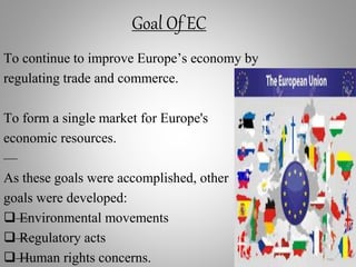 Goal Of EC
To continue to improve Europe’s economy by
regulating trade and commerce.
To form a single market for Europe's
economic resources.
—
As these goals were accomplished, other
goals were developed:
—Environmental movements
—Regulatory acts
—Human rights concerns.
 