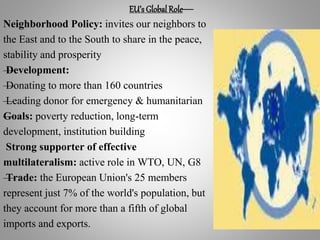 EU’s Global Role—
Neighborhood Policy: invites our neighbors to
the East and to the South to share in the peace,
stability and prosperity
—Development:
—Donating to more than 160 countries
—Leading donor for emergency & humanitarian
—Goals: poverty reduction, long-term
development, institution building
Strong supporter of effective
multilateralism: active role in WTO, UN, G8
—Trade: the European Union's 25 members
represent just 7% of the world's population, but
they account for more than a fifth of global
imports and exports.
 