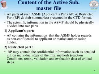 Content of the Active Sub.
master file
• All parts of such ASMF (Applicant’s Part (AP) & Restricted
Part (RP) & their summaries) presented in the CTD format.
• The scientific information in the ASMF should be physically
divided into two parts
1) Applicant's part:
• AP contains the information that the ASMF holder regards
as non-confidential to applicant or market authorization
holder.
2) Restricted part :
• RP may contain the confidential information such as detailed
inf. on individual steps of the mfg. methods (reaction
Conditions, temp., validation and evaluation data of critical
steps.
16
 