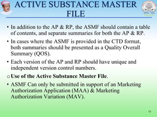 ACTIVE SUBSTANCE MASTER
FILE
• In addition to the AP & RP, the ASMF should contain a table
of contents, and separate summaries for both the AP & RP.
• In cases where the ASMF is provided in the CTD format,
both summaries should be presented as a Quality Overall
Summary (QOS).
• Each version of the AP and RP should have unique and
independent version control numbers.
oUse of the Active Substance Master File.
• ASMF Can only be submitted in support of an Marketing
Authorization Application (MAA) & Marketing
Authorization Variation (MAV).
17
 