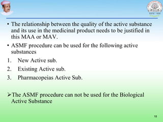 • The relationship between the quality of the active substance
and its use in the medicinal product needs to be justified in
this MAA or MAV.
• ASMF procedure can be used for the following active
substances
1. New Active sub.
2. Existing Active sub.
3. Pharmacopeias Active Sub.
The ASMF procedure can not be used for the Biological
Active Substance
18
 