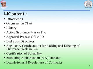 Content :
• Introduction
• Organization Chart
• History
• Active Substance Master File
• Approval Process Of IMPD
• EudraLex Directives
• Regulatory Consideration for Packing and Labeling of
Pharmaceuticals in EU.
• Certification of Suitability
• Marketing Authorization (MA) Transfer
• Legislation and Regulations of Cosmetics
2
 