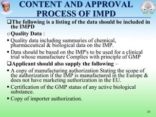 CONTENT AND APPROVAL
PROCESS OF IMPD
The following is a listing of the data should be included in
the IMPD
oQuality Data :
 Quality data including summaries of chemical,
pharmaceutical & biological data on the IMP.
 Data should be based on the IMP's to be used for a clinical
trial whose manufacture Complies with principle of GMP
Applicant should also supply the following –
 A copy of manufacturing authorization Stating the scope of
the authorization if the IMP is manufactured in the Europe &
does not have marketing authorization in the EU.
 Certification of the GMP status of any active biological
substance.
 Copy of importer authorization.
23
 