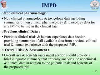 IMPD
oNon-clinical pharmacology :
 Non clinical pharmacology & toxicology data including
summaries of non clinical pharmacology & toxicology data for
any IMP to be use in the clinical trial.
oPrevious clinical Data :
 Previous clinical trials & human experience data section
providing summaries of all available data from previous clinical
trial & human experience with the proposed IMP.
o Overall Risk & Assessment :
 Overall risk & benefits assessment section should provide a
brief integrated summary that critically analyses the nonclinical
& clinical data in relation to the potential risk and benefits of
the proposed trial.
24
 