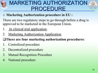 MARKETING AUTHORIZATION
PROCEDURE
o Marketing Authorization procedure in EU :
There are two regulatory steps to go through before a drug is
approved to be marketed in the European Union.
1. In clinical trial application.
2. Marketing Authorization Application.
There are four marketing authorization procedures:
1. Centralized procedure
2. Decentralized procedure
3. Mutual Recognition Procedure
4. National procedure
26
 