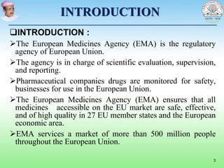 INTRODUCTION
INTRODUCTION :
The European Medicines Agency (EMA) is the regulatory
agency of European Union.
The agency is in charge of scientific evaluation, supervision,
and reporting.
Pharmaceutical companies drugs are monitored for safety,
businesses for use in the European Union.
The European Medicines Agency (EMA) ensures that all
medicines accessible on the EU market are safe, effective,
and of high quality in 27 EU member states and the European
economic area.
EMA services a market of more than 500 million people
throughout the European Union.
3
 