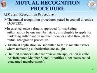 MUTUAL RECOGNITION
PROCEDURE
Mutual Recognition Procedure :
The mutual recognition procedures stated in council directive
93/39/EEC.
In essence, once a drug is approved for marketing
authorization by one member state , it is eligible to apply for
marketing authorization in other member stated through the
mutual recognition procedure.
 Identical application are submitted to those member states
where marketing authorization are sought.
The first member state that reviews the application is called
the ‘Reference Member State’, it notifies other states called
‘concerned member states’.
30
 