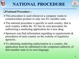NATIONAL PROCEDURE
National Procedure :
This procedure is used whenever a company wants to
commercialize product in only one EU member state.
The national procedure is specific to each country, that is
each country within the EU has its own procedure for
authorizing a marketing application for a new drug.
Sponsors can find information regarding to requirements &
procedures of each country on the website of regulatory
agencies.
To obtaining marketing authorization in a country, the
application must be submitted to the competent authority of
that member state in its own language.
31
 