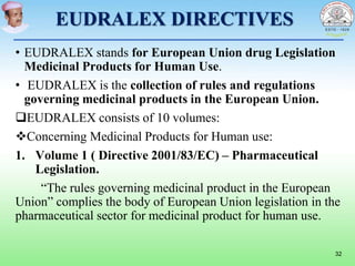 EUDRALEX DIRECTIVES
• EUDRALEX stands for European Union drug Legislation
Medicinal Products for Human Use.
• EUDRALEX is the collection of rules and regulations
governing medicinal products in the European Union.
EUDRALEX consists of 10 volumes:
Concerning Medicinal Products for Human use:
1. Volume 1 ( Directive 2001/83/EC) – Pharmaceutical
Legislation.
“The rules governing medicinal product in the European
Union” complies the body of European Union legislation in the
pharmaceutical sector for medicinal product for human use.
32
 