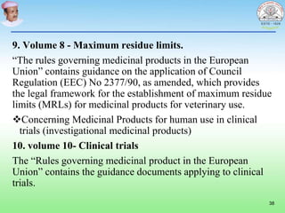 9. Volume 8 - Maximum residue limits.
“The rules governing medicinal products in the European
Union” contains guidance on the application of Council
Regulation (EEC) No 2377/90, as amended, which provides
the legal framework for the establishment of maximum residue
limits (MRLs) for medicinal products for veterinary use.
Concerning Medicinal Products for human use in clinical
trials (investigational medicinal products)
10. volume 10- Clinical trials
The “Rules governing medicinal product in the European
Union” contains the guidance documents applying to clinical
trials.
38
 