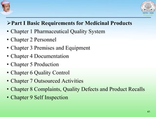 Part I Basic Requirements for Medicinal Products
• Chapter 1 Pharmaceutical Quality System
• Chapter 2 Personnel
• Chapter 3 Premises and Equipment
• Chapter 4 Documentation
• Chapter 5 Production
• Chapter 6 Quality Control
• Chapter 7 Outsourced Activities
• Chapter 8 Complaints, Quality Defects and Product Recalls
• Chapter 9 Self Inspection
41
 