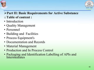 Part II: Basic Requirements for Active Substance
oTable of content :
• Introduction
• Quality Management
• Personnel
• Building and Facilities
• Process Equipment's
• Documentation and Records
• Material Management
• Production and In Process Control
• Packaging and Identification Labelling of APIs and
Intermediates
42
 