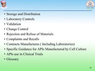 • Storage and Distribution
• Laboratory Controls
• Validation
• Change Control
• Rejection and Refuse of Materials
• Complaints and Recalls
• Contracts Manufactures ( Including Laboratories)
• Specific Guidance for APIs Manufactured by Cell Culture
• APIs use in Clinical Trials
• Glossary
43
 